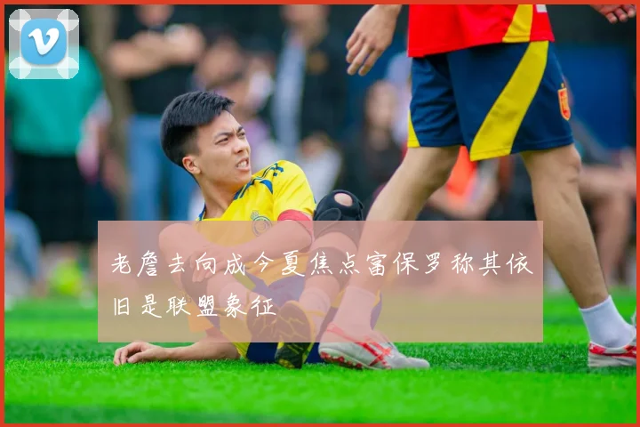 老詹去向成今夏焦点富保罗称其依旧是联盟象征