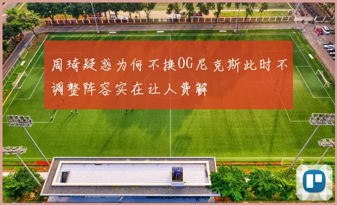 周琦疑惑为何不换OG尼克斯此时不调整阵容实在让人费解