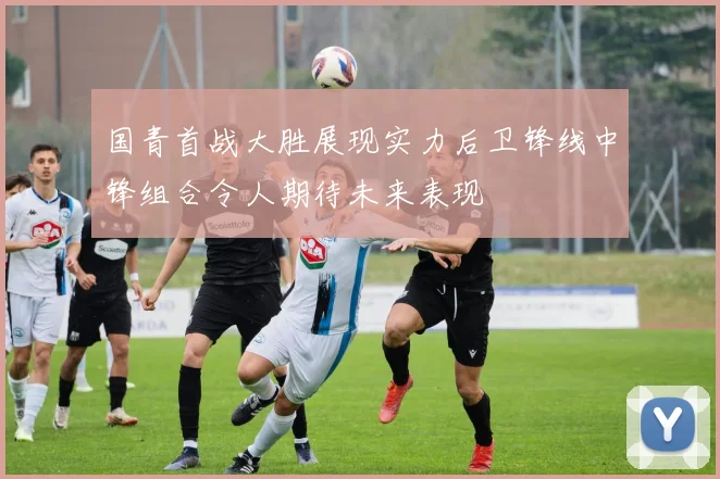 国青首战大胜展现实力后卫锋线中锋组合令人期待未来表现