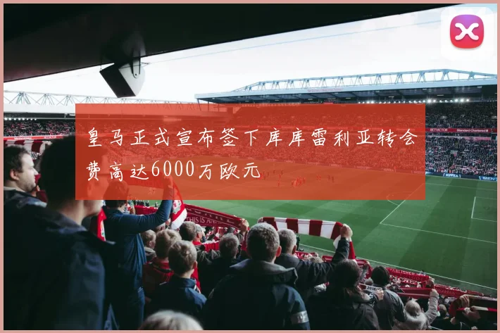 皇马正式宣布签下库库雷利亚转会费高达6000万欧元