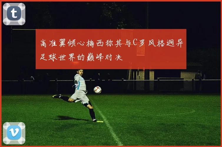 高准翼倾心梅西称其与C罗风格迥异足球世界的巅峰对决