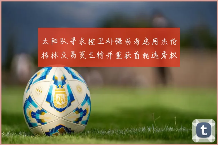 太阳队寻求控卫补强或考虑用杰伦格林交易莫兰特并重获首轮选秀权