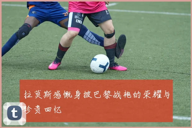 拉莫斯感慨身披巴黎战袍的荣耀与珍贵回忆