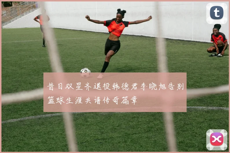 昔日双星齐退役韩德君李晓旭告别篮球生涯共谱传奇篇章